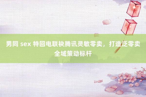 男同 sex 特回电联袂腾讯灵敏零卖，打造泛零卖全域策动标杆