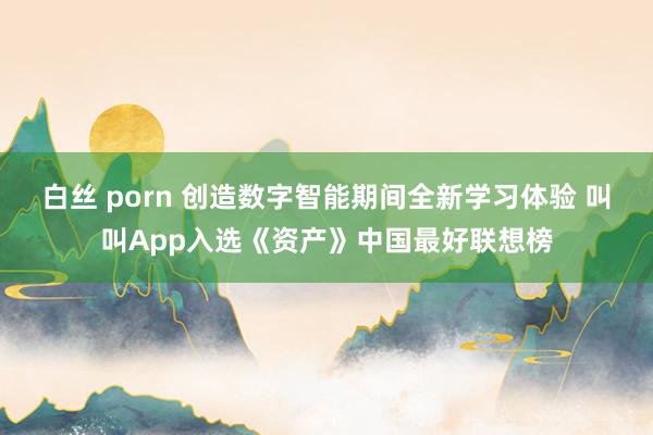 白丝 porn 创造数字智能期间全新学习体验 叫叫App入选《资产》中国最好联想榜