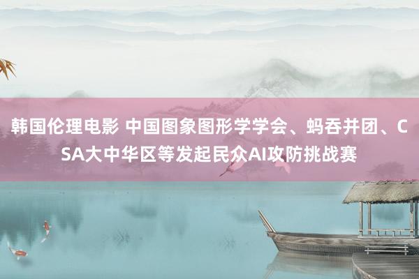 韩国伦理电影 中国图象图形学学会、蚂吞并团、CSA大中华区等发起民众AI攻防挑战赛