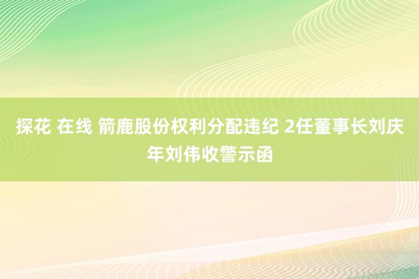 探花 在线 箭鹿股份权利分配违纪 2任董事长刘庆年刘伟收警示函