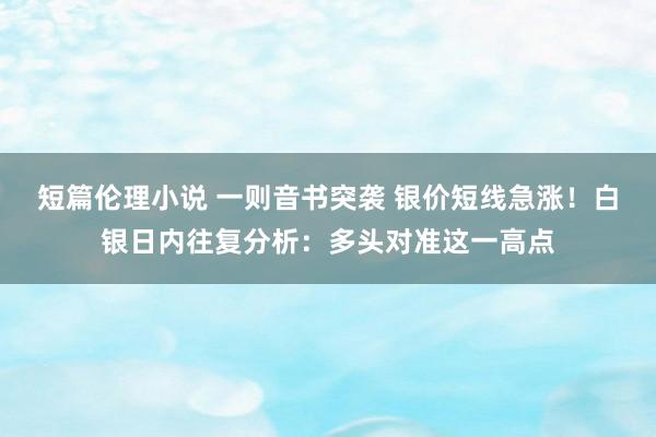 短篇伦理小说 一则音书突袭 银价短线急涨！白银日内往复分析：多头对准这一高点