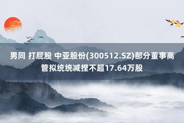 男同 打屁股 中亚股份(300512.SZ)部分董事高管拟统统减捏不超17.64万股