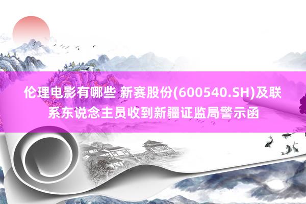 伦理电影有哪些 新赛股份(600540.SH)及联系东说念主员收到新疆证监局警示函