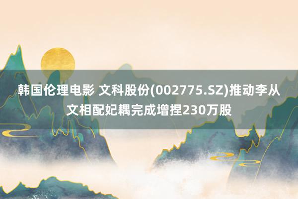 韩国伦理电影 文科股份(002775.SZ)推动李从文相配妃耦完成增捏230万股