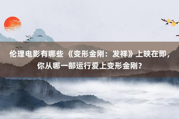 伦理电影有哪些 《变形金刚：发祥》上映在即，你从哪一部运行爱上变形金刚？