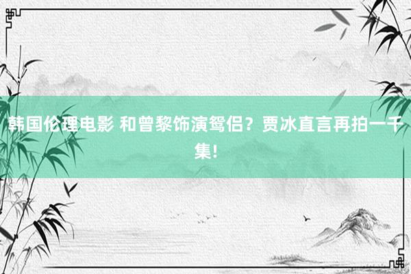 韩国伦理电影 和曾黎饰演鸳侣？贾冰直言再拍一千集!