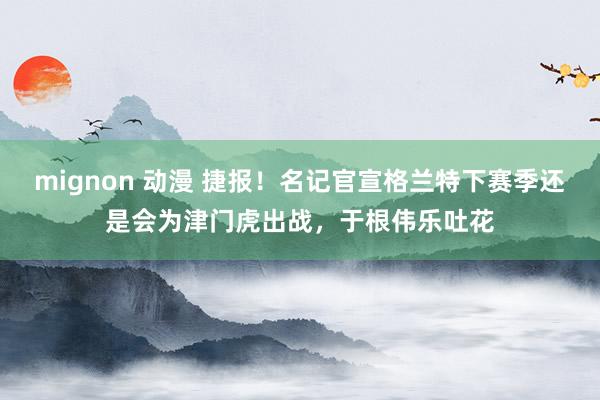 mignon 动漫 捷报！名记官宣格兰特下赛季还是会为津门虎出战，于根伟乐吐花