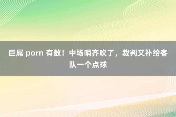 巨屌 porn 有数！中场哨齐吹了，裁判又补给客队一个点球