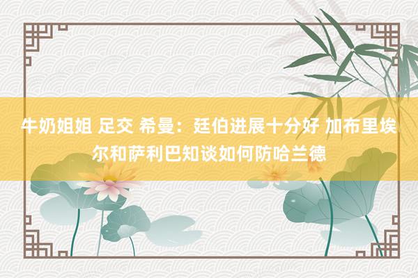 牛奶姐姐 足交 希曼：廷伯进展十分好 加布里埃尔和萨利巴知谈如何防哈兰德