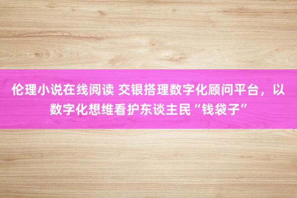 伦理小说在线阅读 交银搭理数字化顾问平台，以数字化想维看护东谈主民“钱袋子”