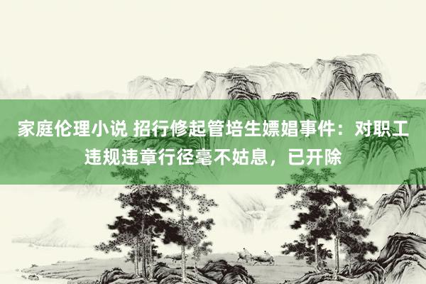 家庭伦理小说 招行修起管培生嫖娼事件：对职工违规违章行径毫不姑息，已开除