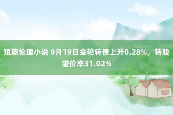 短篇伦理小说 9月19日金轮转债上升0.28%，转股溢价率31.02%