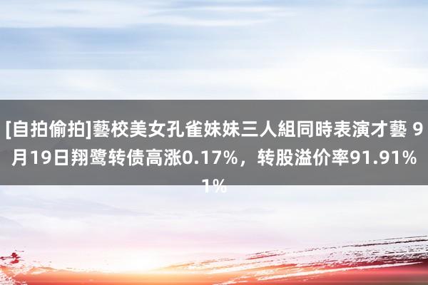 [自拍偷拍]藝校美女孔雀妹妹三人組同時表演才藝 9月19日翔鹭转债高涨0.17%，转股溢价率91.91%