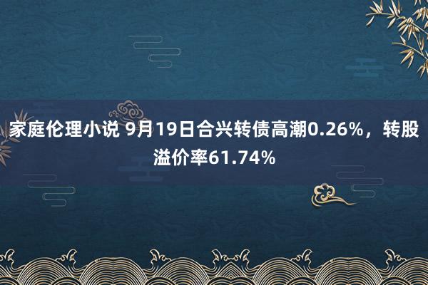 家庭伦理小说 9月19日合兴转债高潮0.26%，转股溢价率61.74%