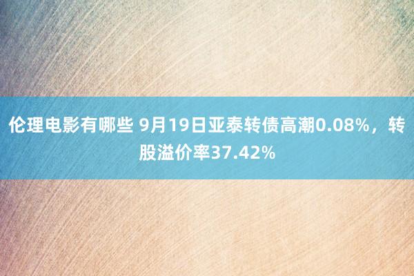 伦理电影有哪些 9月19日亚泰转债高潮0.08%，转股溢价率37.42%