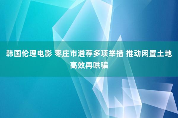 韩国伦理电影 枣庄市遴荐多项举措 推动闲置土地高效再哄骗