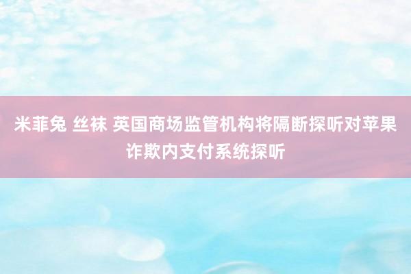 米菲兔 丝袜 英国商场监管机构将隔断探听对苹果诈欺内支付系统探听