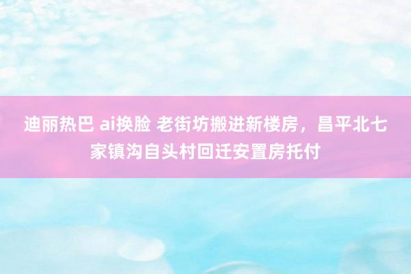 迪丽热巴 ai换脸 老街坊搬进新楼房，昌平北七家镇沟自头村回迁安置房托付