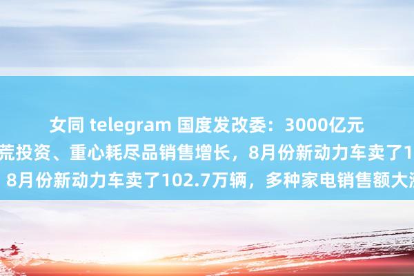 女同 telegram 国度发改委：3000亿元国债资金一说念下达！拓荒投资、重心耗尽品销售增长，8月份新动力车卖了102.7万辆，多种家电销售额大涨