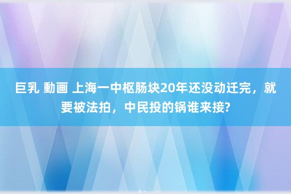 巨乳 動画 上海一中枢肠块20年还没动迁完，就要被法拍，中民投的锅谁来接?