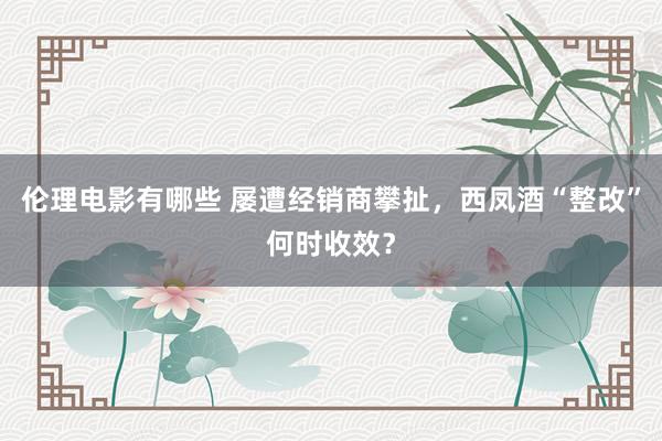 伦理电影有哪些 屡遭经销商攀扯，西凤酒“整改”何时收效？