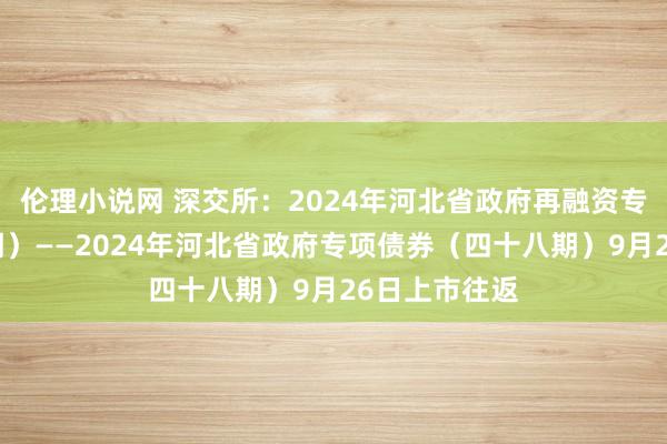 伦理小说网 深交所：2024年河北省政府再融资专项债券（九期）——2024年河北省政府专项债券（四十八期）9月26日上市往返