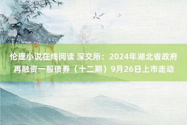 伦理小说在线阅读 深交所：2024年湖北省政府再融资一般债券（十二期）9月26日上市走动