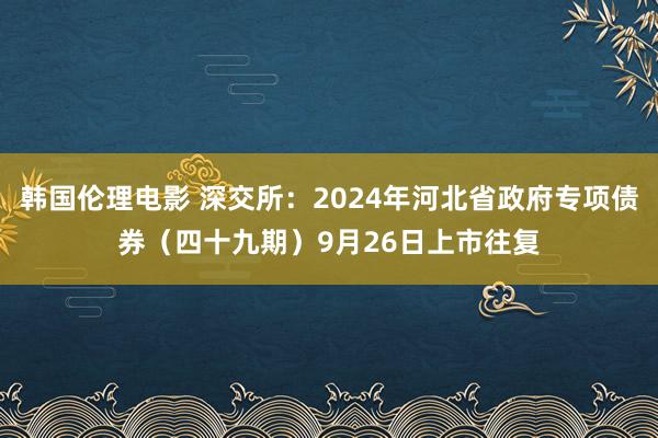 韩国伦理电影 深交所：2024年河北省政府专项债券（四十九期）9月26日上市往复