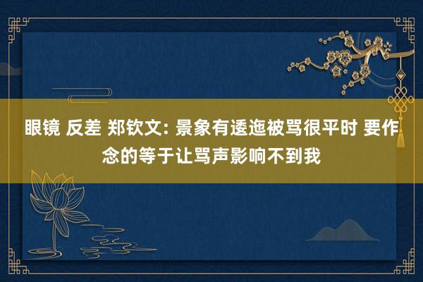 眼镜 反差 郑钦文: 景象有逶迤被骂很平时 要作念的等于让骂声影响不到我