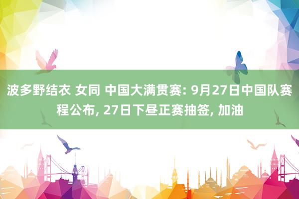 波多野结衣 女同 中国大满贯赛: 9月27日中国队赛程公布， 27日下昼正赛抽签， 加油