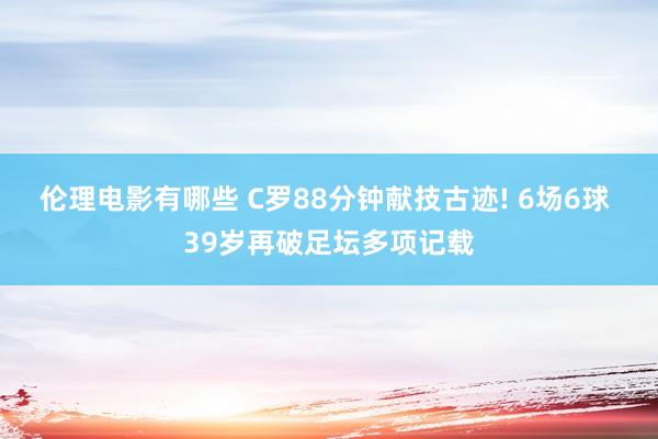 伦理电影有哪些 C罗88分钟献技古迹! 6场6球 39岁再破足坛多项记载