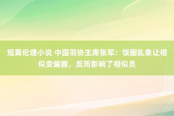 短篇伦理小说 中国羽协主席张军：饭圈乱象让相似变偏握，反而影响了相似员