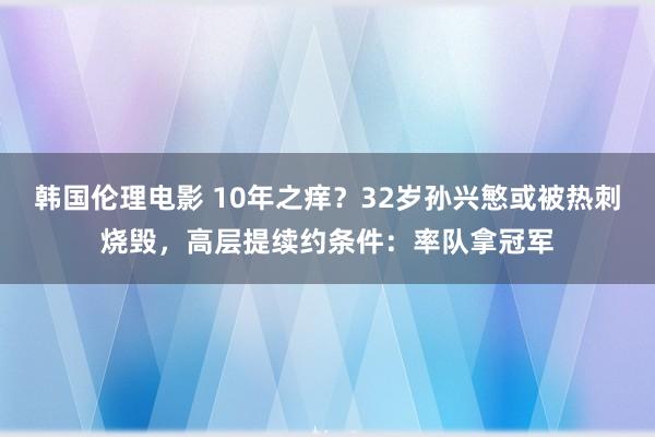 韩国伦理电影 10年之痒？32岁孙兴慜或被热刺烧毁，高层提续约条件：率队拿冠军