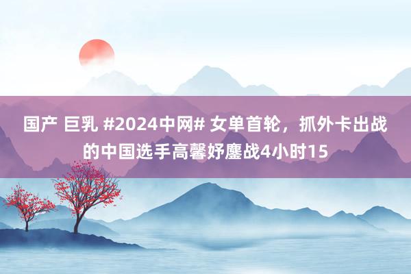 国产 巨乳 #2024中网# 女单首轮，抓外卡出战的中国选手高馨妤鏖战4小时15