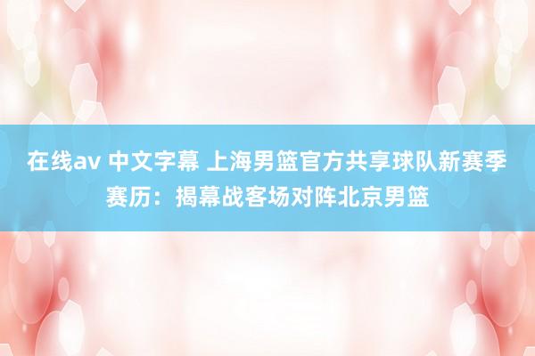 在线av 中文字幕 上海男篮官方共享球队新赛季赛历：揭幕战客场对阵北京男篮