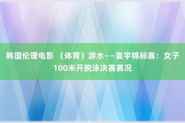 韩国伦理电影 （体育）游水——寰宇锦标赛：女子100米开脱泳决赛赛况