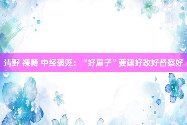 清野 裸舞 中经褒贬：“好屋子”要建好改好督察好