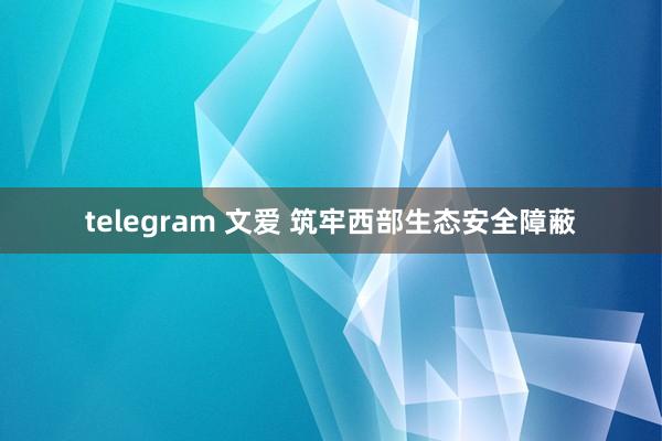 telegram 文爱 筑牢西部生态安全障蔽