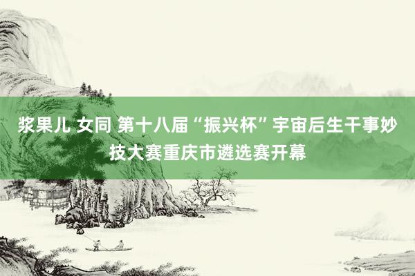 浆果儿 女同 第十八届“振兴杯”宇宙后生干事妙技大赛重庆市遴选赛开幕