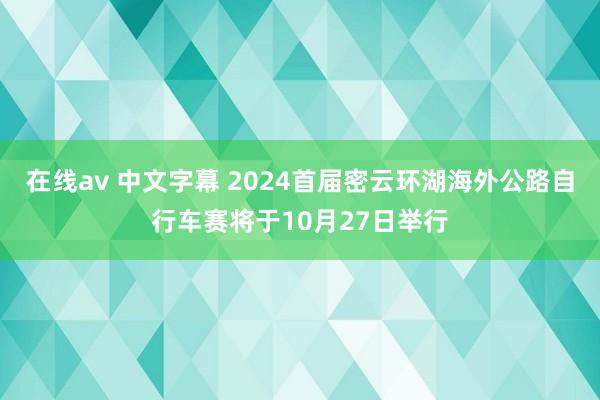 在线av 中文字幕 2024首届密云环湖海外公路自行车赛将于10月27日举行