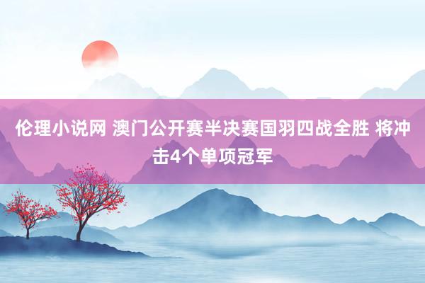 伦理小说网 澳门公开赛半决赛国羽四战全胜 将冲击4个单项冠军