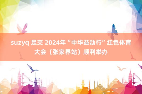 suzyq 足交 2024年“中华益动行”红色体育大会（张家界站）顺利举办