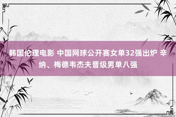 韩国伦理电影 中国网球公开赛女单32强出炉 辛纳、梅德韦杰夫晋级男单八强