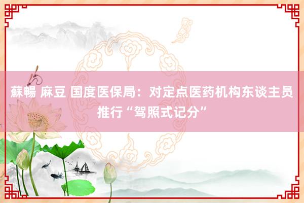 蘇暢 麻豆 国度医保局：对定点医药机构东谈主员推行“驾照式记分”