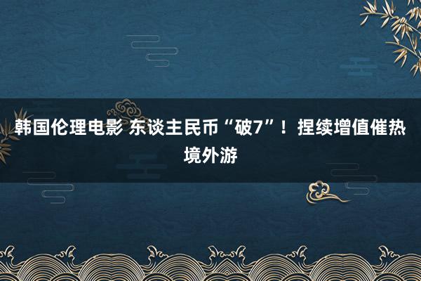 韩国伦理电影 东谈主民币“破7”！捏续增值催热境外游