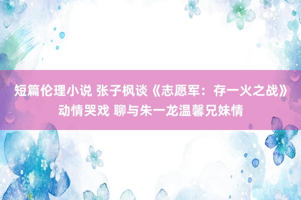 短篇伦理小说 张子枫谈《志愿军：存一火之战》动情哭戏 聊与朱一龙温馨兄妹情