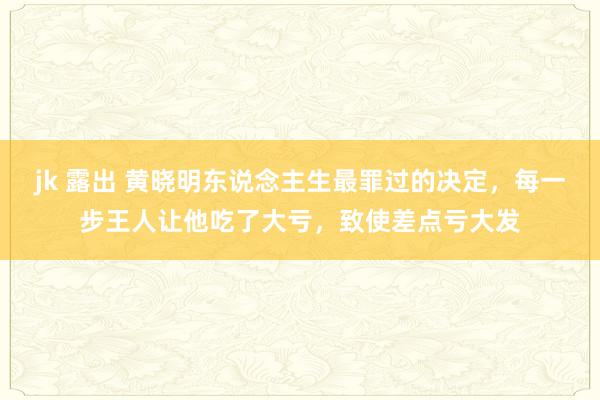 jk 露出 黄晓明东说念主生最罪过的决定，每一步王人让他吃了大亏，致使差点亏大发