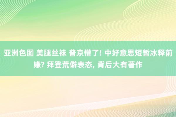 亚洲色图 美腿丝袜 普京懵了! 中好意思短暂冰释前嫌? 拜登荒僻表态， 背后大有著作