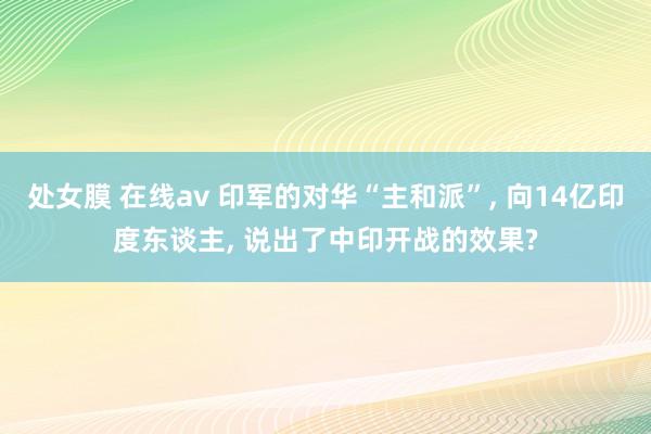 处女膜 在线av 印军的对华“主和派”， 向14亿印度东谈主， 说出了中印开战的效果?