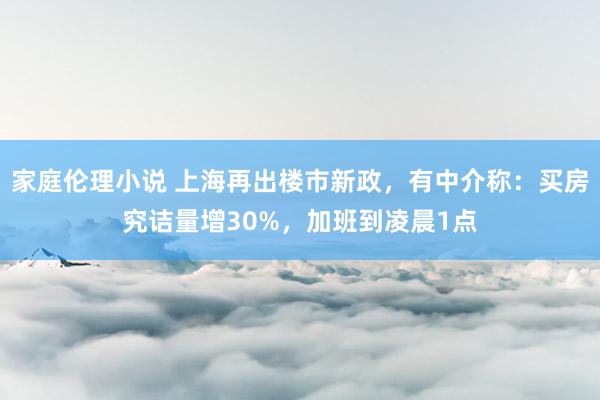 家庭伦理小说 上海再出楼市新政，有中介称：买房究诘量增30%，加班到凌晨1点